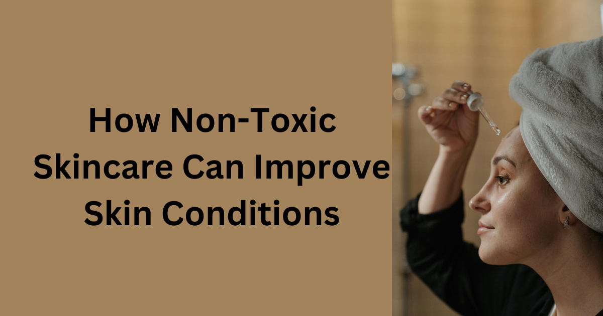 How Non-Toxic Skincare Can Improve Skin Conditions